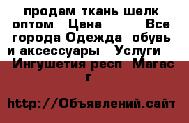 продам ткань шелк оптом › Цена ­ 310 - Все города Одежда, обувь и аксессуары » Услуги   . Ингушетия респ.,Магас г.